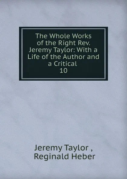 Обложка книги The Whole Works of the Right Rev. Jeremy Taylor: With a Life of the Author and a Critical . 10, Jeremy Taylor
