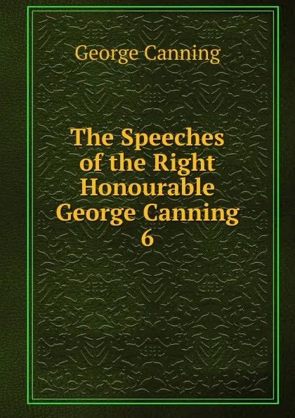 Обложка книги The Speeches of the Right Honourable George Canning. 6, George Canning