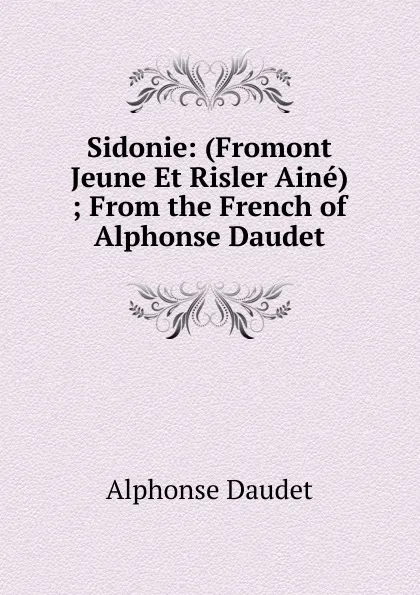 Обложка книги Sidonie: (Fromont Jeune Et Risler Aine) ; From the French of Alphonse Daudet, Alphonse Daudet
