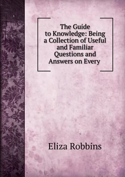 Обложка книги The Guide to Knowledge: Being a Collection of Useful and Familiar Questions and Answers on Every ., Eliza Robbins