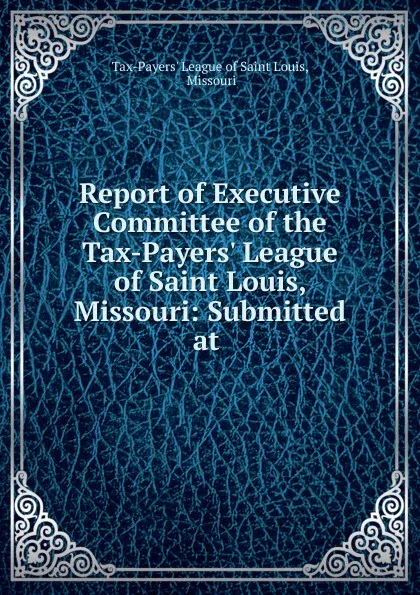 Обложка книги Report of Executive Committee of the Tax-Payers. League of Saint Louis, Missouri: Submitted at ., Tax-Payers' League of Saint Louis