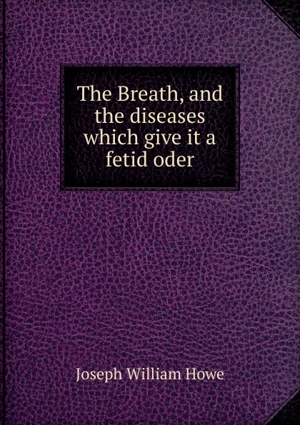 Обложка книги The Breath, and the diseases which give it a fetid oder, Joseph William Howe