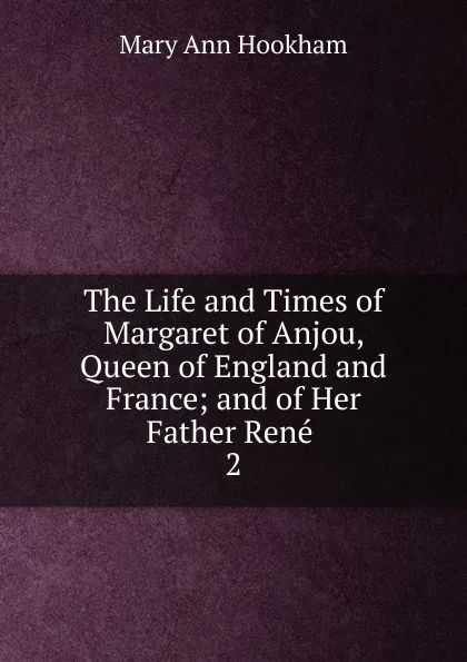 Обложка книги The Life and Times of Margaret of Anjou, Queen of England and France; and of Her Father Rene . 2, Mary Ann Hookham