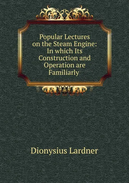 Обложка книги Popular Lectures on the Steam Engine: In which Its Construction and Operation are Familiarly ., Lardner Dionysius