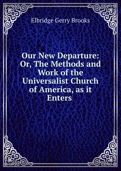 Обложка книги Our New Departure: Or, The Methods and Work of the Universalist Church of America, as it Enters ., Elbridge Gerry Brooks