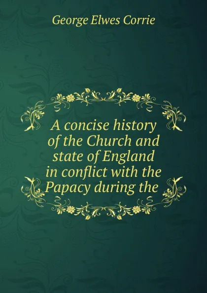 Обложка книги A concise history of the Church and state of England in conflict with the Papacy during the ., George Elwes Corrie