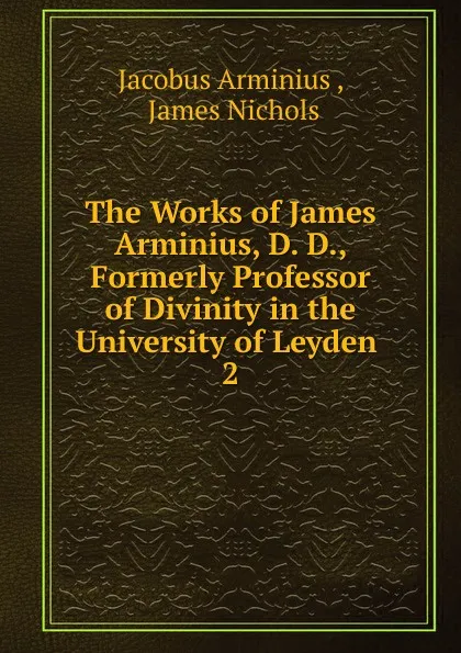 Обложка книги The Works of James Arminius, D. D., Formerly Professor of Divinity in the University of Leyden . 2, Jacobus Arminius