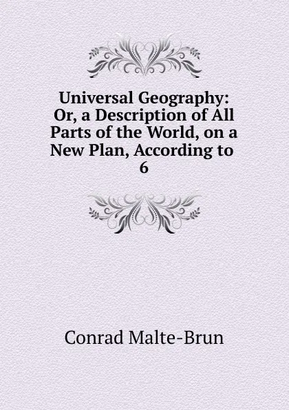 Обложка книги Universal Geography: Or, a Description of All Parts of the World, on a New Plan, According to . 6, Conrad Malte-Brun