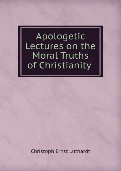 Обложка книги Apologetic Lectures on the Moral Truths of Christianity ., Christoph Ernst Luthardt