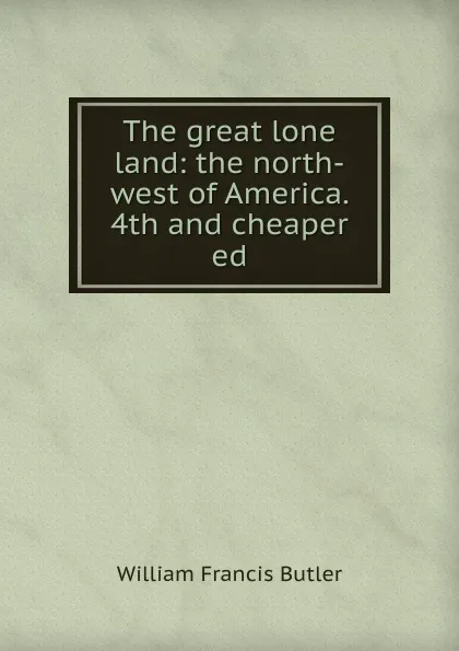 Обложка книги The great lone land: the north-west of America. 4th and cheaper ed, William Francis Butler