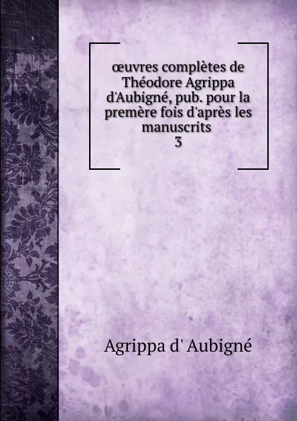 Обложка книги oeuvres completes de Theodore Agrippa d.Aubigne, pub. pour la premere fois d.apres les manuscrits . 3, Agrippa d'Aubigné