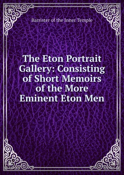 Обложка книги The Eton Portrait Gallery: Consisting of Short Memoirs of the More Eminent Eton Men, Barrister of the Inner Temple