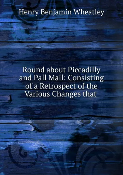 Обложка книги Round about Piccadilly and Pall Mall: Consisting of a Retrospect of the Various Changes that ., Wheatley Henry Benjamin