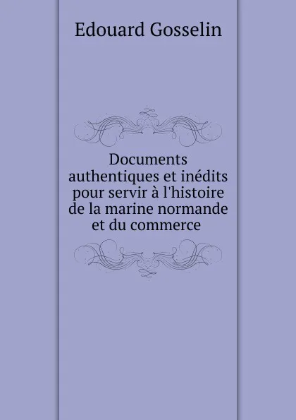 Обложка книги Documents authentiques et inedits pour servir a l.histoire de la marine normande et du commerce ., Edouard Gosselin