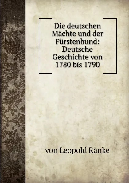 Обложка книги Die deutschen Machte und der Furstenbund: Deutsche Geschichte von 1780 bis 1790, Leopold von Ranke