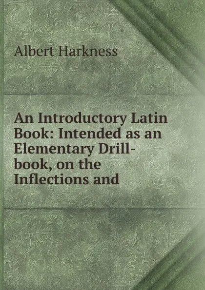 Обложка книги An Introductory Latin Book: Intended as an Elementary Drill-book, on the Inflections and ., Albert Harkness