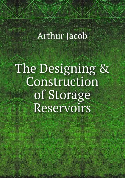 Обложка книги The Designing . Construction of Storage Reservoirs, Arthur Jacob