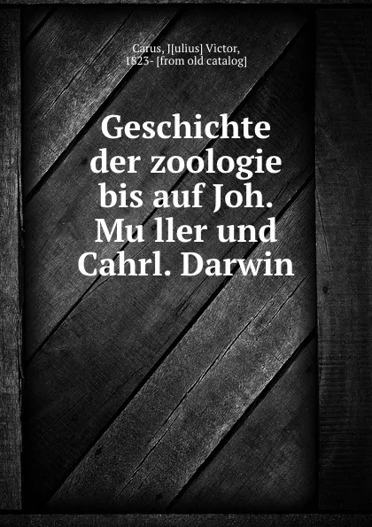 Обложка книги Geschichte der zoologie bis auf Joh. Muller und Cahrl. Darwin, Julius Victor Carus