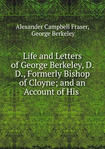 Обложка книги Life and Letters of George Berkeley, D. D., Formerly Bishop of Cloyne; and an Account of His ., Alexander Campbell Fraser