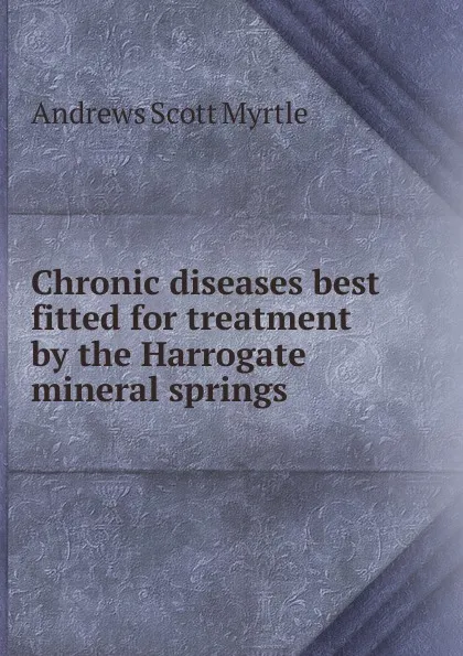 Обложка книги Chronic diseases best fitted for treatment by the Harrogate mineral springs, Andrews Scott Myrtle