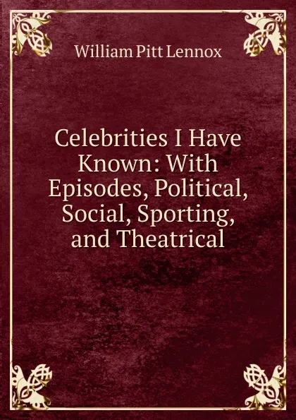 Обложка книги Celebrities I Have Known: With Episodes, Political, Social, Sporting, and Theatrical, William Pitt Lennox