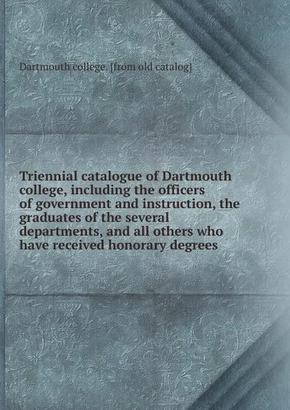 Обложка книги Triennial catalogue of Dartmouth college, including the officers of government and instruction, the graduates of the several departments, and all others who have received honorary degrees, Dartmouth college