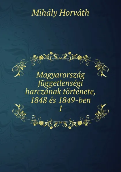 Обложка книги Magyarorszag fuggetlensegi harczanak tortenete, 1848 es 1849-ben. 1, Mihály Horváth