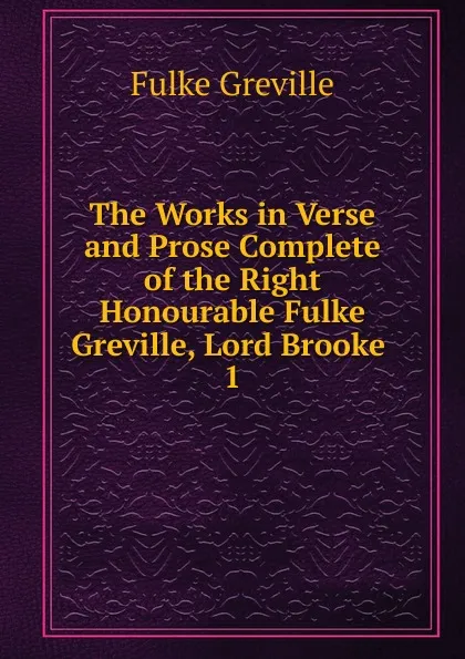 Обложка книги The Works in Verse and Prose Complete of the Right Honourable Fulke Greville, Lord Brooke . 1, Fulke Greville