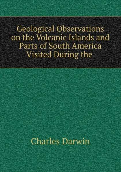 Обложка книги Geological Observations on the Volcanic Islands and Parts of South America Visited During the ., Darwin Charles