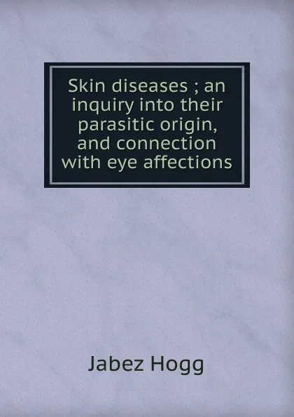 Обложка книги Skin diseases ; an inquiry into their parasitic origin, and connection with eye affections, Jabez Hogg