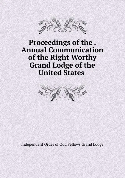 Обложка книги Proceedings of the . Annual Communication of the Right Worthy Grand Lodge of the United States ., Independent Order of Odd Fellows Grand Lodge