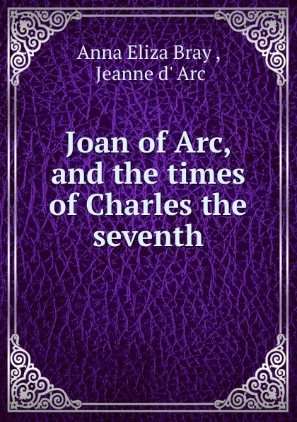 Обложка книги Joan of Arc, and the times of Charles the seventh, Anna Eliza Bray