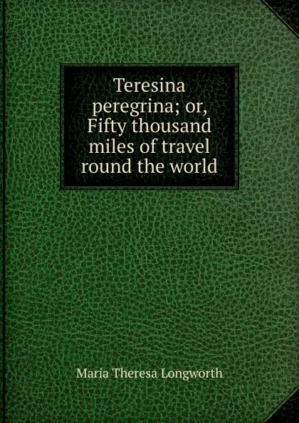 Обложка книги Teresina peregrina; or, Fifty thousand miles of travel round the world, Maria Theresa Longworth