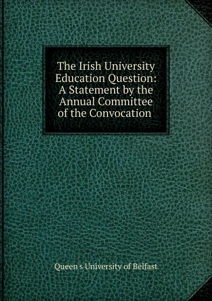 Обложка книги The Irish University Education Question: A Statement by the Annual Committee of the Convocation ., Queen's University of Belfast