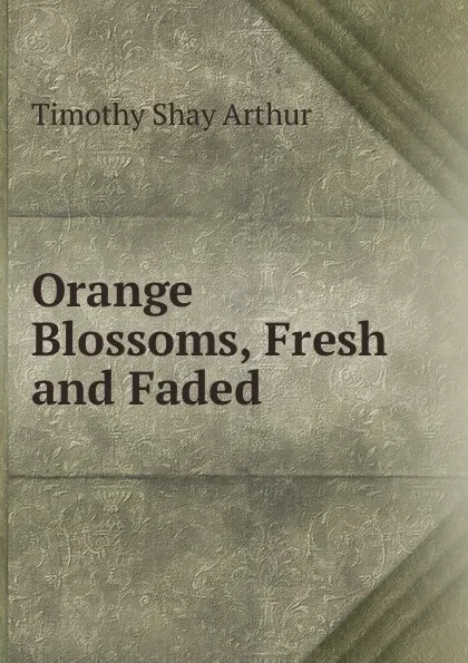 Обложка книги Orange Blossoms, Fresh and Faded, Timothy Shay Arthur