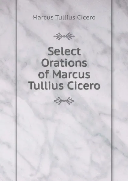 Обложка книги Select Orations of Marcus Tullius Cicero, Marcus Tullius Cicero