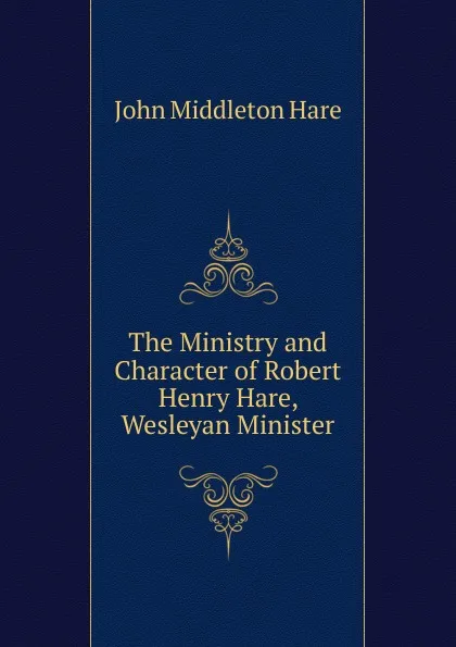 Обложка книги The Ministry and Character of Robert Henry Hare, Wesleyan Minister, John Middleton Hare