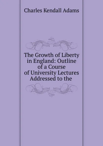 Обложка книги The Growth of Liberty in England: Outline of a Course of University Lectures Addressed to the ., Charles Kendall Adams