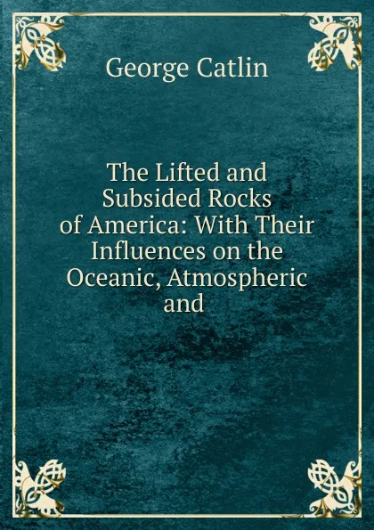 Обложка книги The Lifted and Subsided Rocks of America: With Their Influences on the Oceanic, Atmospheric and ., George Catlin