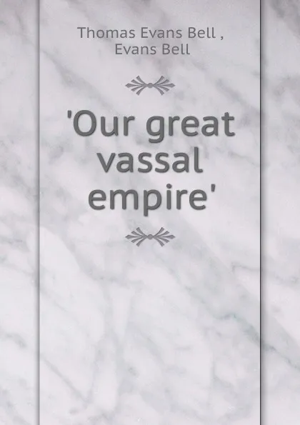 Обложка книги .Our great vassal empire.., Thomas Evans Bell