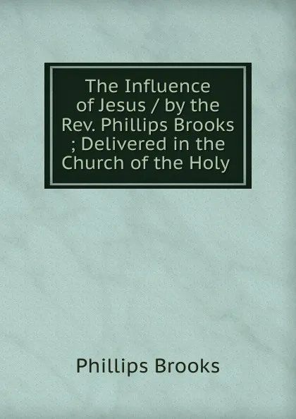 Обложка книги The Influence of Jesus / by the Rev. Phillips Brooks ; Delivered in the Church of the Holy ., Phillips Brooks