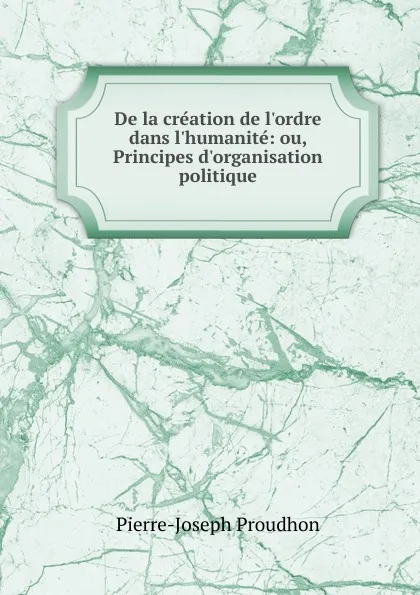 Обложка книги De la creation de l.ordre dans l.humanite: ou, Principes d.organisation politique, Pierre-Joseph Proudhon