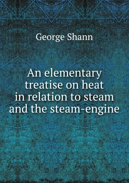 Обложка книги An elementary treatise on heat in relation to steam and the steam-engine, George Shann