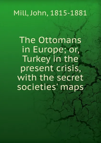 Обложка книги The Ottomans in Europe; or, Turkey in the present crisis, with the secret societies. maps, John Mill