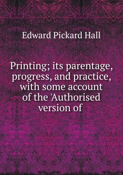 Обложка книги Printing; its parentage, progress, and practice, with some account of the .Authorised version of ., Edward Pickard Hall