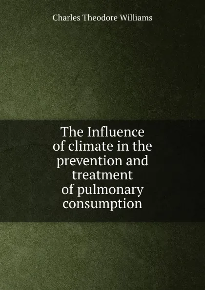 Обложка книги The Influence of climate in the prevention and treatment of pulmonary consumption, Charles Theodore Williams