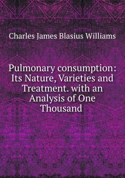 Обложка книги Pulmonary consumption: Its Nature, Varieties and Treatment. with an Analysis of One Thousand ., Charles James Blasius Williams