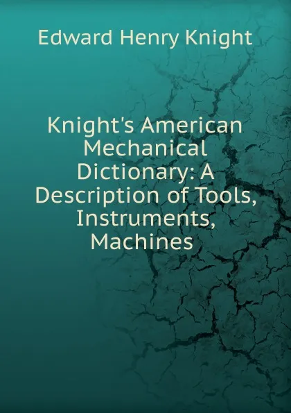 Обложка книги Knight.s American Mechanical Dictionary: A Description of Tools, Instruments, Machines ., Edward Henry Knight