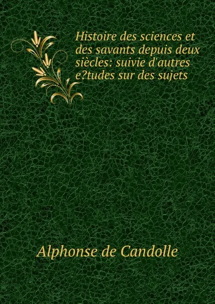 Обложка книги Histoire des sciences et des savants depuis deux siecles: suivie d.autres e.tudes sur des sujets ., Alphonse de Candolle