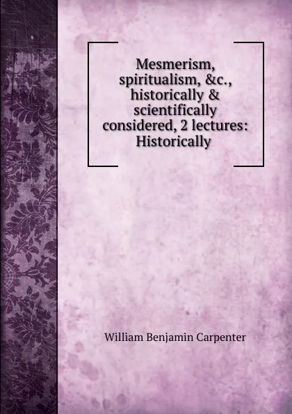 Обложка книги Mesmerism, spiritualism, .c., historically . scientifically considered, 2 lectures: Historically ., William Benjamin Carpenter